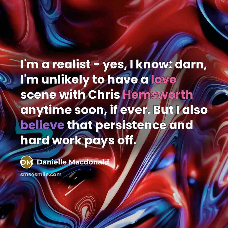 “I'm a realist - yes, I know: darn, I'm unlikely to have a love scene with Chris Hemsworth anytime soon, if ever. But I also believe that persistence and hard work pays off.” quote by Danielle Macdonald