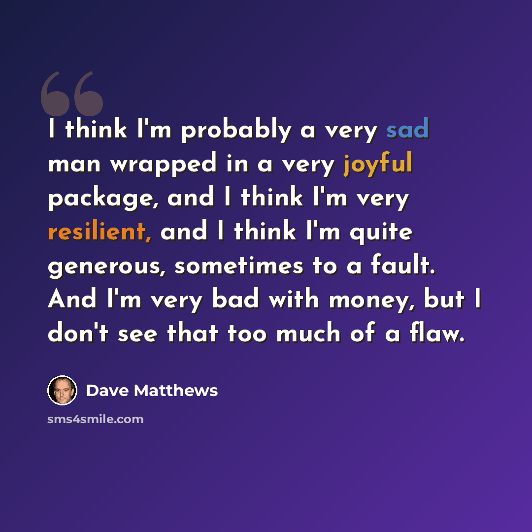 “I think I'm probably a very sad man wrapped in a very joyful package, and I think I'm very resilient, and I think I'm quite generous, sometimes to a fault. And I'm very bad with money, but I don't see that too much of a flaw.” quote by Dave Matthews