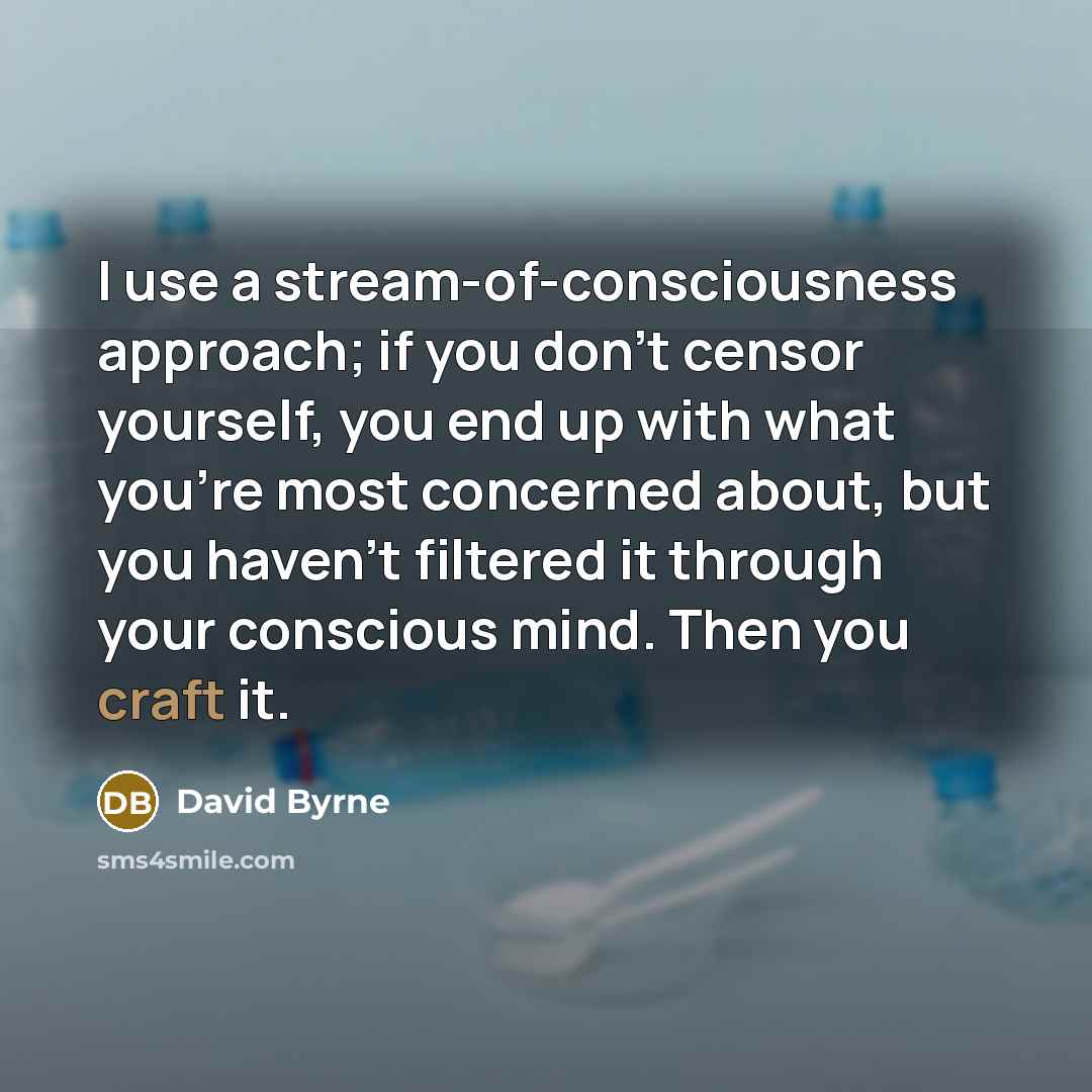 “I use a stream-of-consciousness approach; if you don't censor yourself, you end up with what you're most concerned about, but you haven't filtered it through your conscious mind. Then you craft it.” quote by David Byrne