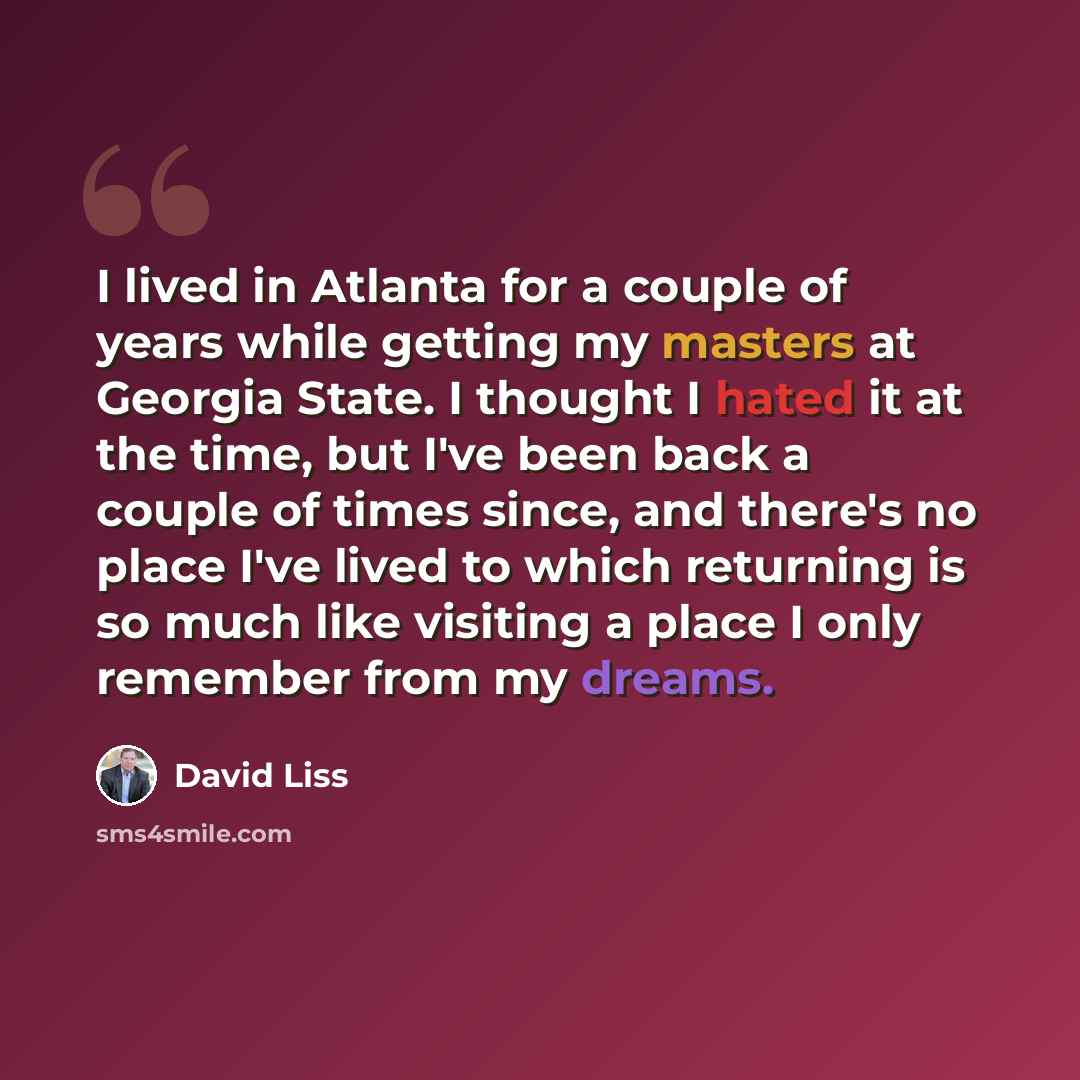 “I lived in Atlanta for a couple of years while getting my masters at Georgia State. I thought I hated it at the time, but I've been back a couple of times since, and there's no place I've lived to which returning is so much like visiting a place I only remember from my dreams.” quote by David Liss