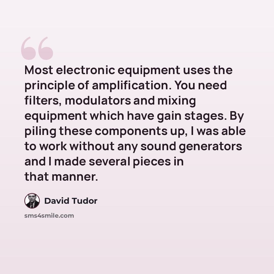 “Most electronic equipment uses the principle of amplification. You need filters, modulators and mixing equipment which have gain stages. By piling these components up, I was able to work without any sound generators and I made several pieces in that manner.” quote by David Tudor