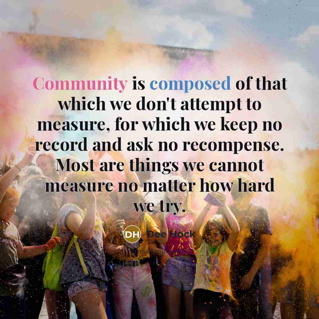 “Community is composed of that which we don't attempt to measure, for which we keep no record and ask no recompense. Most are things we cannot measure no matter how hard we try.” quote by Dee Hock