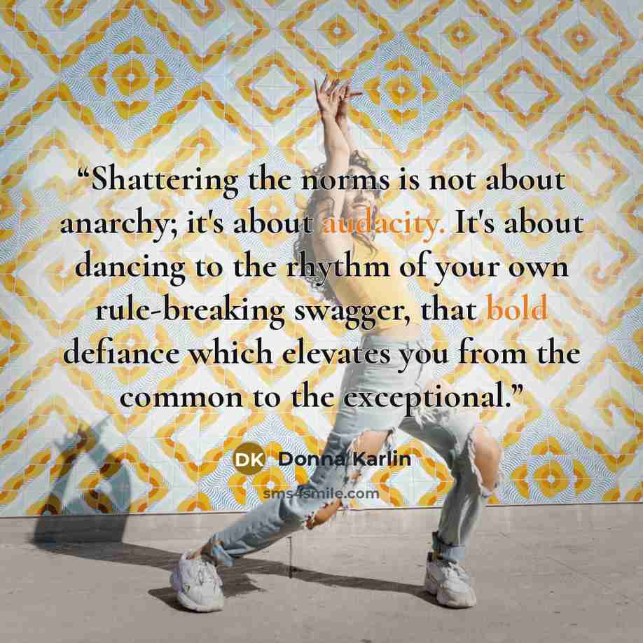 “Shattering the norms is not about anarchy; it's about audacity. It's about dancing to the rhythm of your own rule-breaking swagger, that bold defiance which elevates you from the common to the exceptional.” quote by Donna Karlin