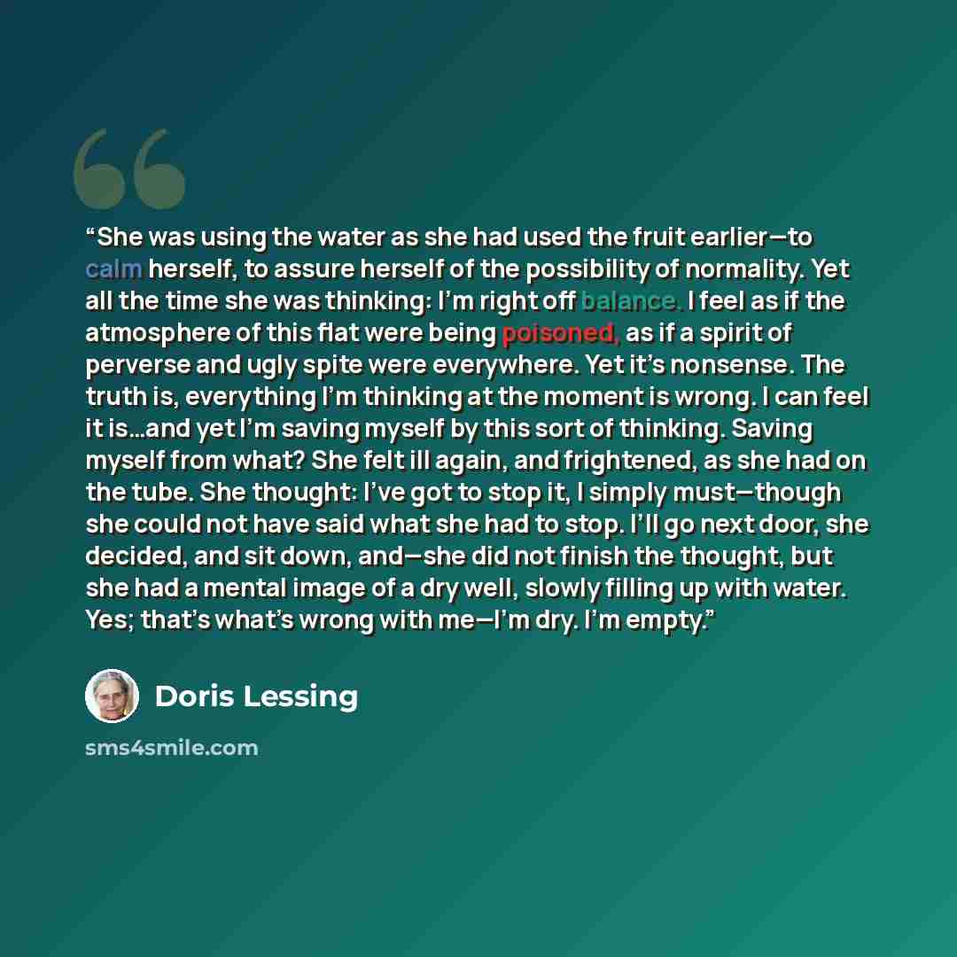 “She was using the water as she had used the fruit earlier—to calm herself, to assure herself of the possibility of normality. Yet all the time she was thinking: I’m right off balance. I feel as if the atmosphere of this flat were being poisoned, as if a spirit of perverse and ugly spite were…” quote by Doris Lessing
