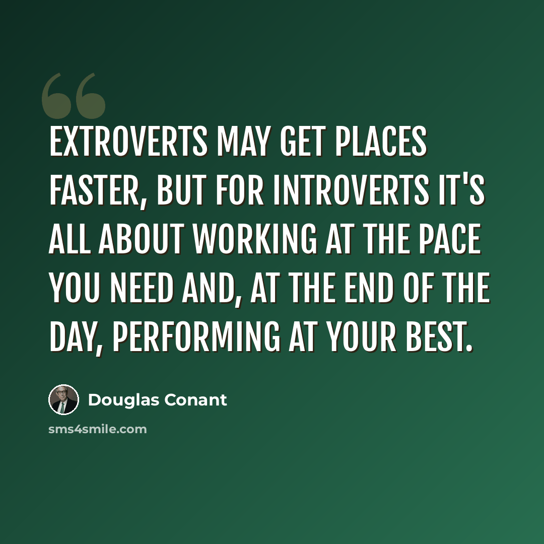 “Extroverts may get places faster, but for introverts it's all about working at the pace you need and, at the end of the day, performing at your best.” quote by Douglas Conant