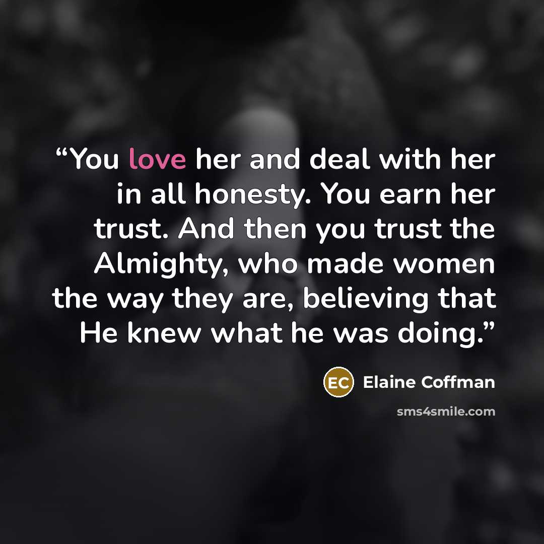 “You love her and deal with her in all honesty. You earn her trust. And then you trust the Almighty, who made women the way they are, believing that He knew what he was doing.” quote by Elaine Coffman