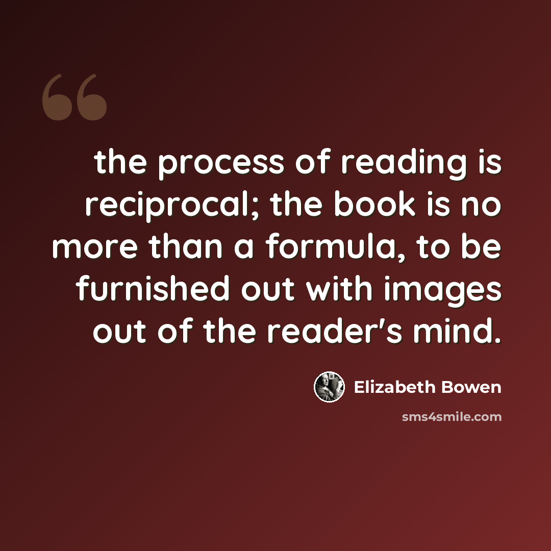 “the process of reading is reciprocal; the book is no more than a formula, to be furnished out with images out of the reader's mind.” quote by Elizabeth Bowen