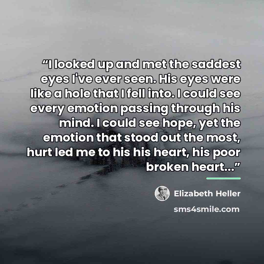 “I looked up and met the saddest eyes I've ever seen. His eyes were like a hole that I fell into. I could see every emotion passing through his mind. I could see hope, yet the emotion that stood out the most, hurt led me to his his heart, his poor broken heart...” quote by Elizabeth Heller