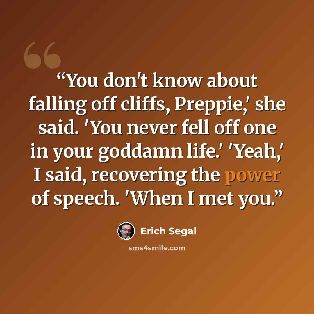 “You don't know about falling off cliffs, Prep­pie,' she said. 'You never fell off one in your god­damn life.' 'Yeah,' I said, re­cov­er­ing the power of speech. 'When I met you.” quote by Erich Segal
