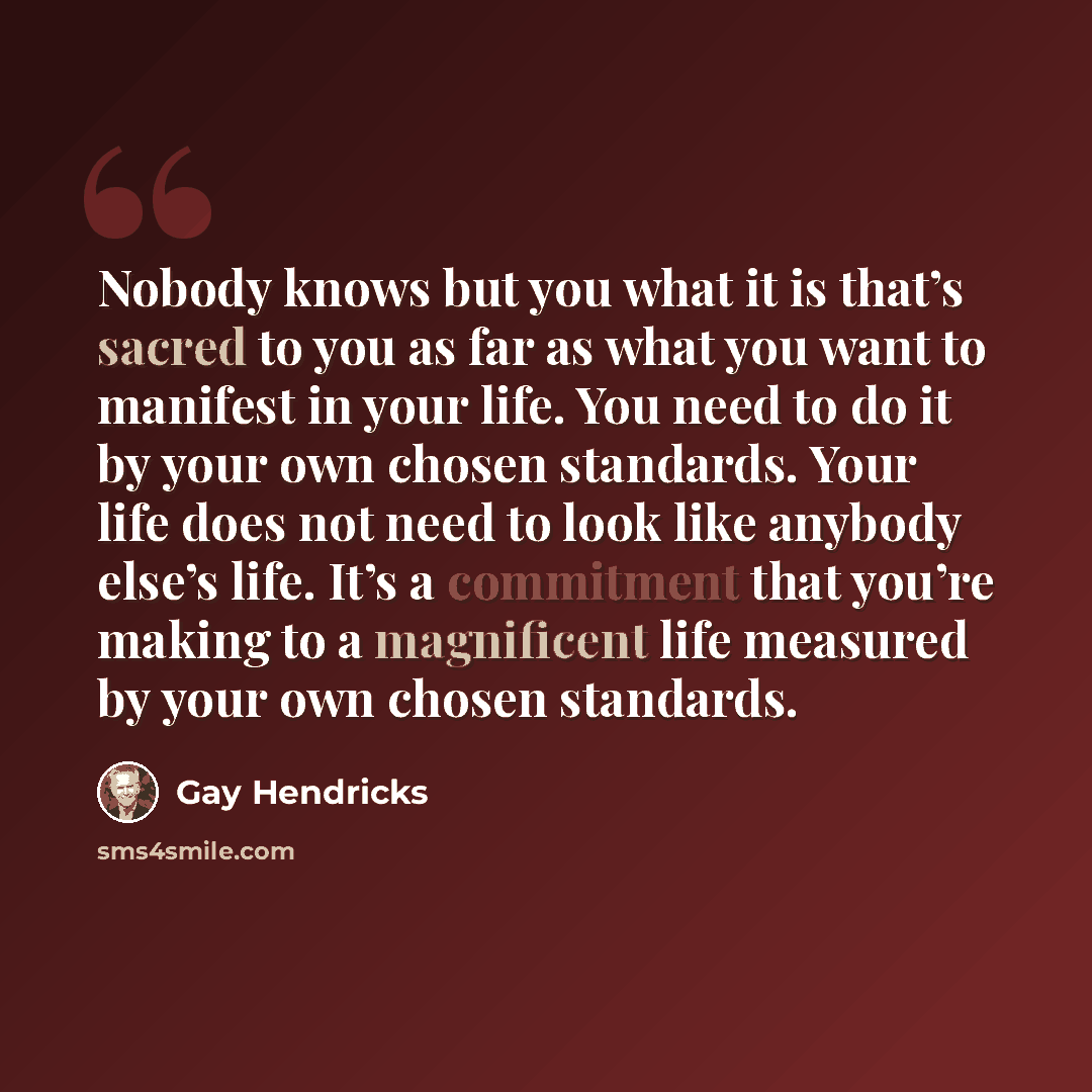 “Nobody knows but you what it is that’s sacred to you as far as what you want to manifest in your life. You need to do it by your own chosen standards. Your life does not need to look like anybody else’s life. It’s a commitment that you’re making to a magnificent life measured by your own chosen…” quote by Gay Hendricks