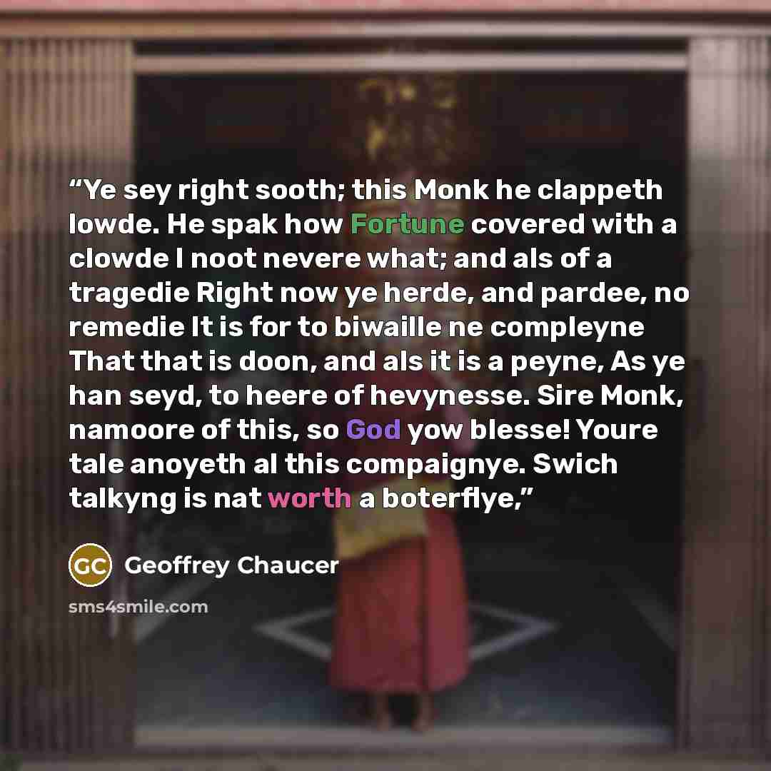 “Ye sey right sooth; this Monk he clappeth lowde. He spak how Fortune covered with a clowde I noot nevere what; and als of a tragedie Right now ye herde, and pardee, no remedie It is for to biwaille ne compleyne That that is doon, and als it is a peyne, As ye han seyd, to heere of hevynesse. Sire…” quote by Geoffrey Chaucer