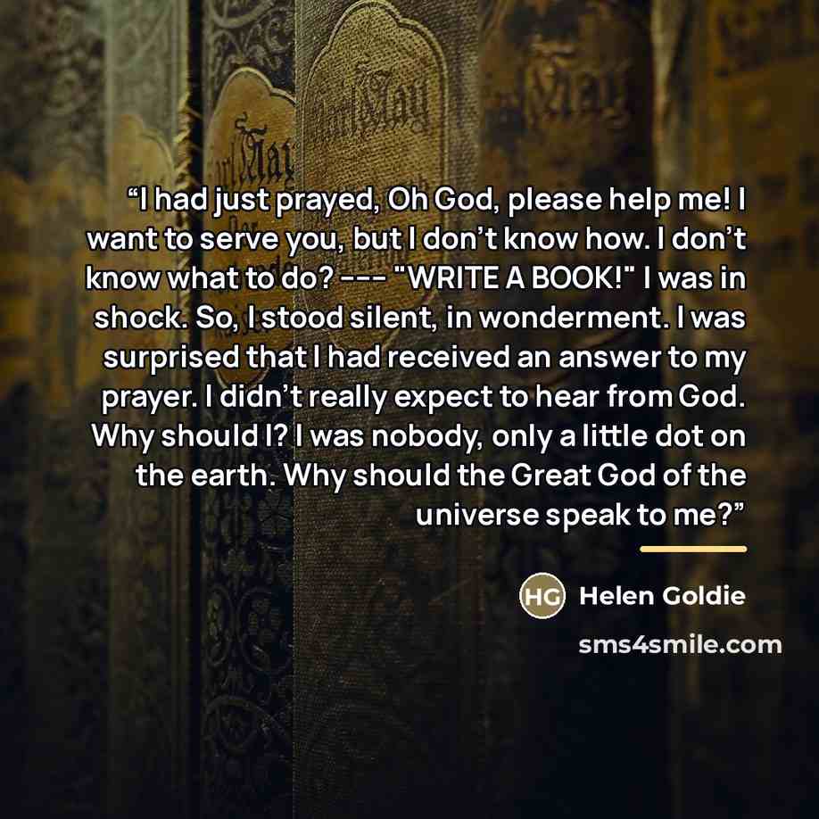 “I had just prayed, Oh God, please help me! I want to serve you, but I don't know how. I don't know what to do? ------ "WRITE A BOOK!" I was in shock. So, I stood silent, in wonderment. I was surprised that I had received an answer to my prayer. I didn't really expect to hear from God. Why should…” quote by Helen Goldie