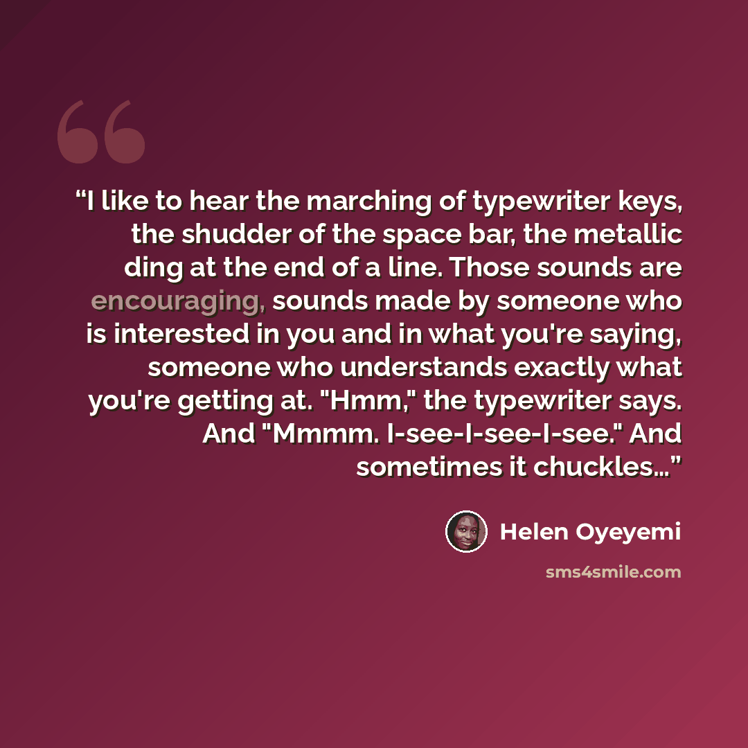 “I like to hear the marching of typewriter keys, the shudder of the space bar, the metallic ding at the end of a line. Those sounds are encouraging, sounds made by someone who is interested in you and in what you're saying, someone who understands exactly what you're getting at. "Hmm," the…” quote by Helen Oyeyemi