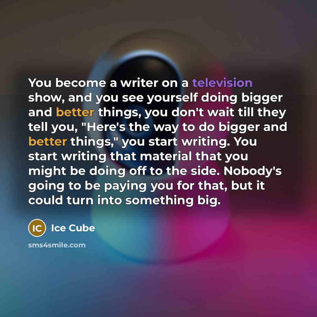 “You become a writer on a television show, and you see yourself doing bigger and better things, you don't wait till they tell you, "Here's the way to do bigger and better things," you start writing. You start writing that material that you might be doing off to the side. Nobody's going to be paying…” quote by Ice Cube