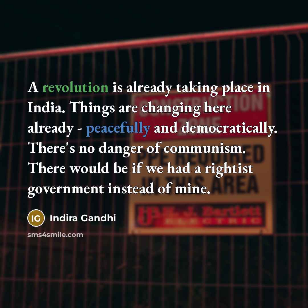 “A revolution is already taking place in India. Things are changing here already - peacefully and democratically. There's no danger of communism. There would be if we had a rightist government instead of mine.” quote by Indira Gandhi