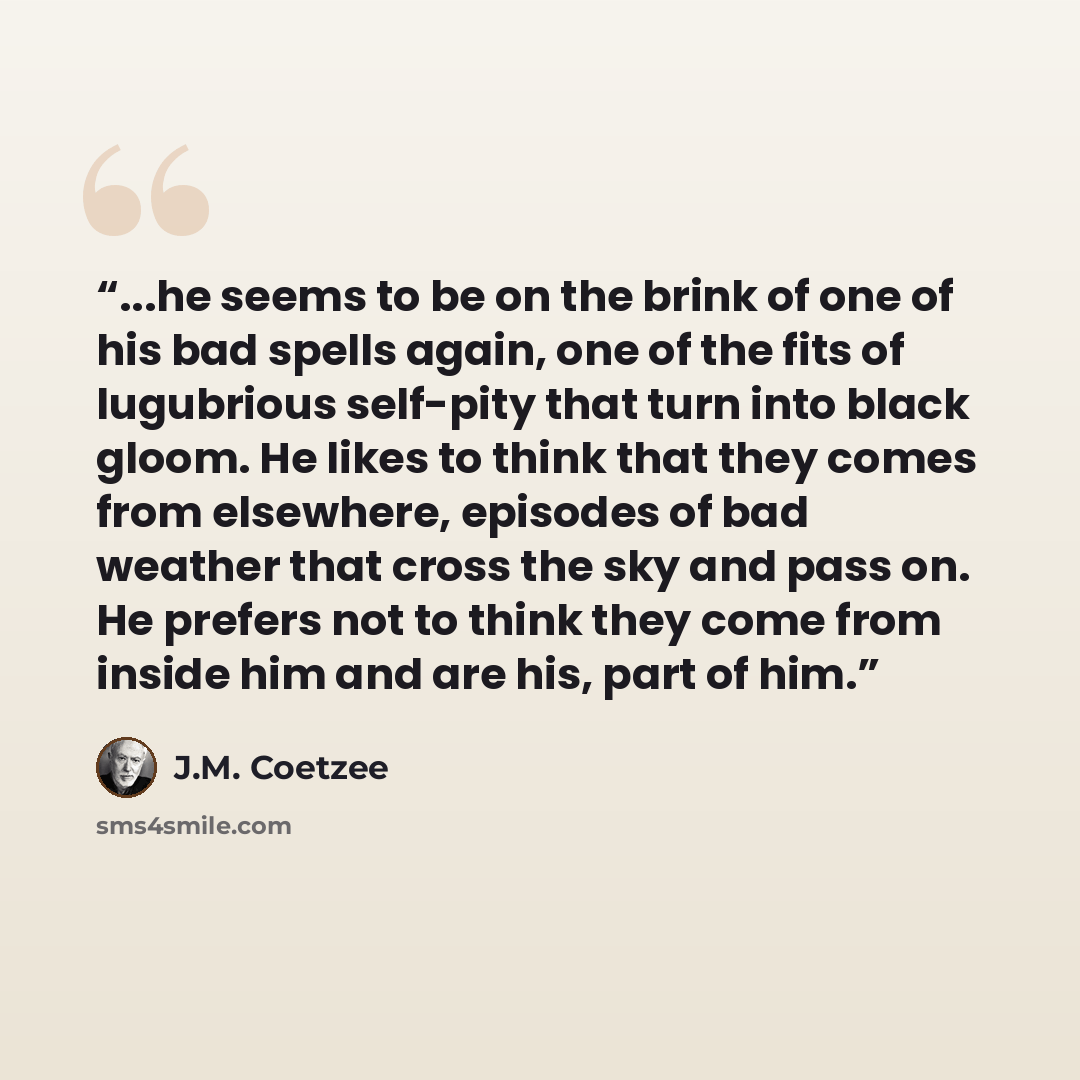 “...he seems to be on the brink of one of his bad spells again, one of the fits of lugubrious self-pity that turn into black gloom. He likes to think that they comes from elsewhere, episodes of bad weather that cross the sky and pass on. He prefers not to think they come from inside him and are…” quote by J.M. Coetzee