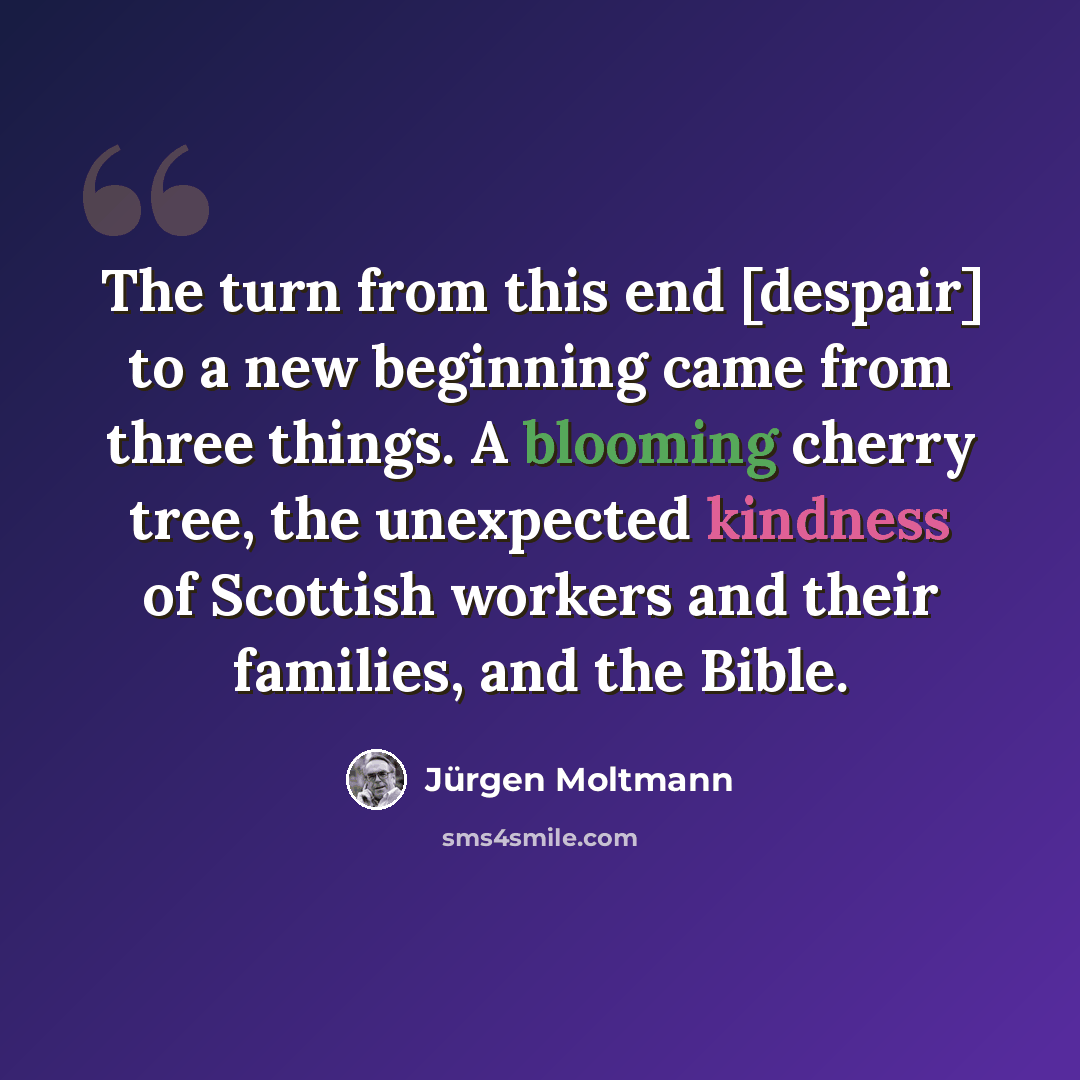 “The turn from this end [despair] to a new beginning came from three things. A blooming cherry tree, the unexpected kindness of Scottish workers and their families, and the Bible.” quote by Jürgen Moltmann