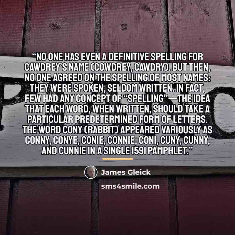 “No one has even a definitive spelling for Cawdrey’s name (Cowdrey, Cawdry). But then, no one agreed on the spelling of most names: they were spoken, seldom written. In fact, few had any concept of “spelling”—the idea that each word, when written, should take a particular predetermined form of…” quote by James Gleick