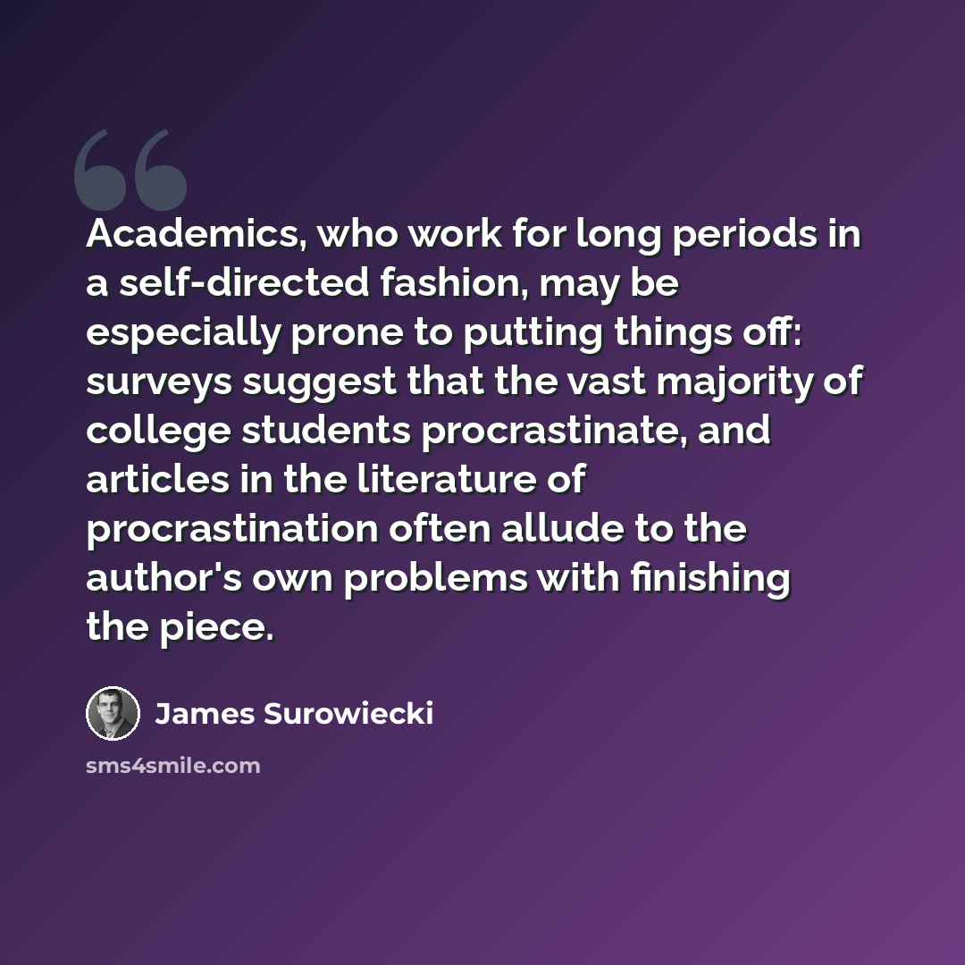 “Academics, who work for long periods in a self-directed fashion, may be especially prone to putting things off: surveys suggest that the vast majority of college students procrastinate, and articles in the literature of procrastination often allude to the author's own problems with finishing the…” quote by James Surowiecki