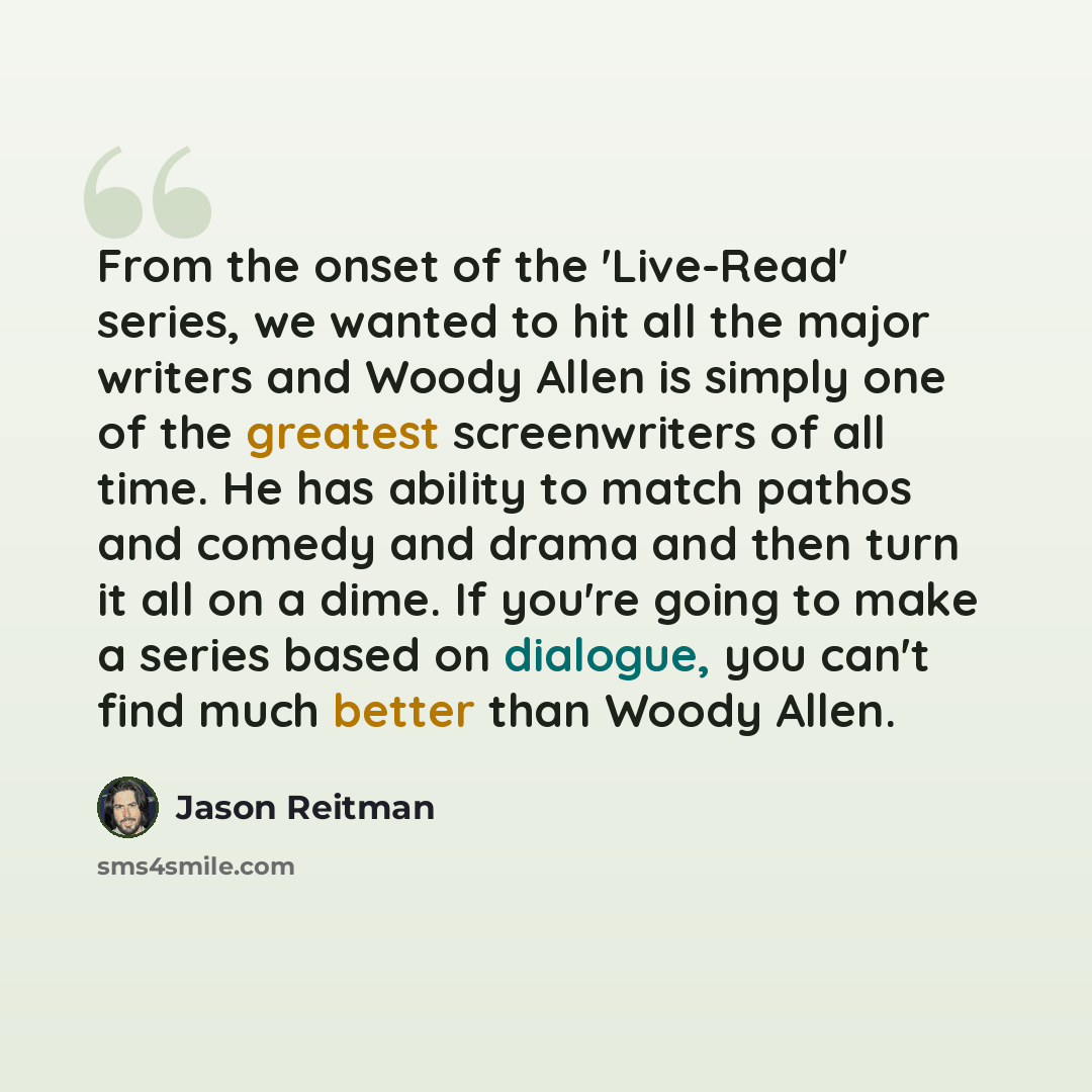 “From the onset of the 'Live-Read' series, we wanted to hit all the major writers and Woody Allen is simply one of the greatest screenwriters of all time. He has ability to match pathos and comedy and drama and then turn it all on a dime. If you're going to make a series based on dialogue, you…” quote by Jason Reitman