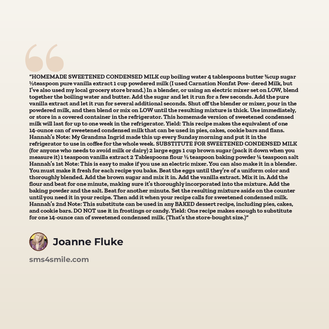 “HOMEMADE SWEETENED CONDENSED MILK cup boiling water 4 tablespoons butter ¾cup sugar ½teaspoon pure vanilla extract 1 cup powdered milk (I used Carnation Nonfat Pow- dered Milk, but I’ve also used my local grocery store brand.) In a blender, or using an electric mixer set on LOW, blend together the…” quote by Joanne Fluke