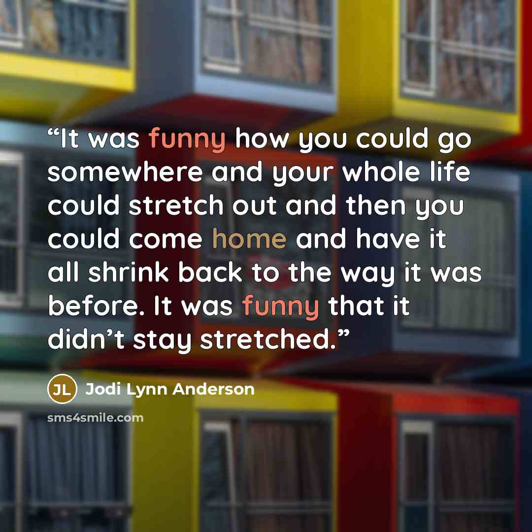 “It was funny how you could go somewhere and your whole life could stretch out and then you could come home and have it all shrink back to the way it was before. It was funny that it didn’t stay stretched.” quote by Jodi Lynn Anderson