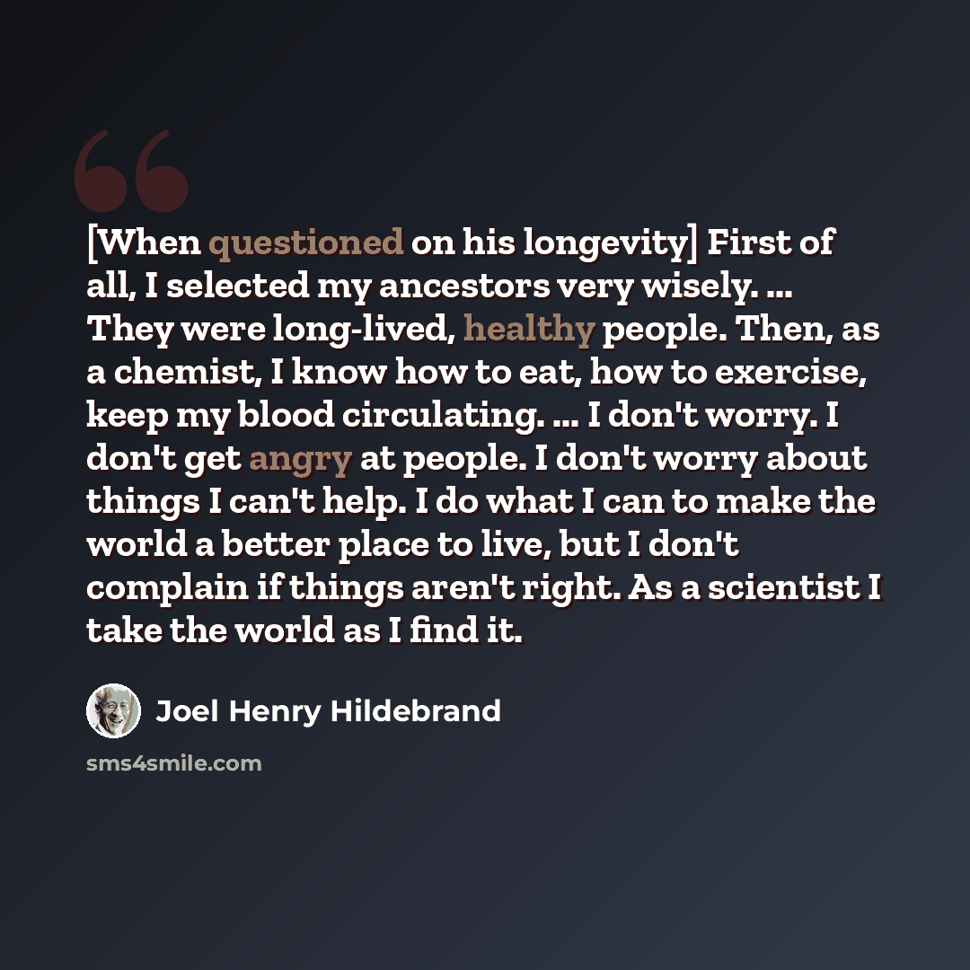 “[When questioned on his longevity] First of all, I selected my ancestors very wisely. ... They were long-lived, healthy people. Then, as a chemist, I know how to eat, how to exercise, keep my blood circulating. ... I don't worry. I don't get angry at people. I don't worry about things I can't…” quote by Joel Henry Hildebrand
