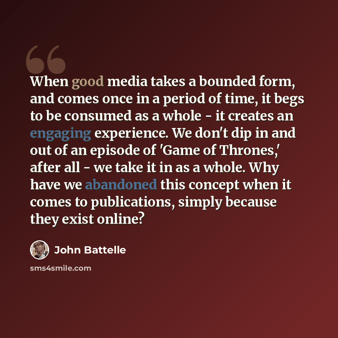 “When good media takes a bounded form, and comes once in a period of time, it begs to be consumed as a whole - it creates an engaging experience. We don't dip in and out of an episode of 'Game of Thrones,' after all - we take it in as a whole. Why have we abandoned this concept when it comes to…” quote by John Battelle
