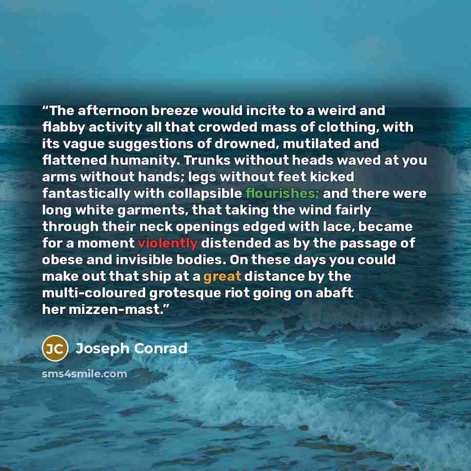 “The afternoon breeze would incite to a weird and flabby activity all that crowded mass of clothing, with its vague suggestions of drowned, mutilated and flattened humanity. Trunks without heads waved at you arms without hands; legs without feet kicked fantastically with collapsible flourishes; and…” quote by Joseph Conrad