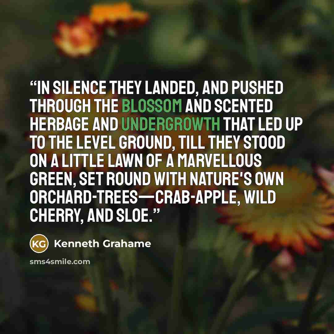 “In silence they landed, and pushed through the blossom and scented herbage and undergrowth that led up to the level ground, till they stood on a little lawn of a marvellous green, set round with Nature's own orchard-trees—crab-apple, wild cherry, and sloe.” quote by Kenneth Grahame
