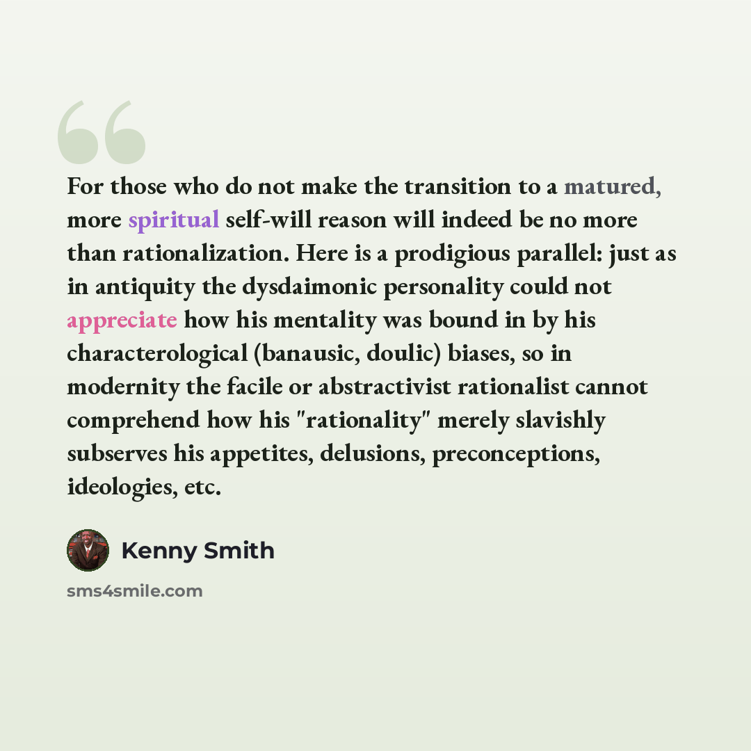 “For those who do not make the transition to a matured, more spiritual self-will reason will indeed be no more than rationalization. Here is a prodigious parallel: just as in antiquity the dysdaimonic personality could not appreciate how his mentality was bound in by his characterological…” quote by Kenny Smith