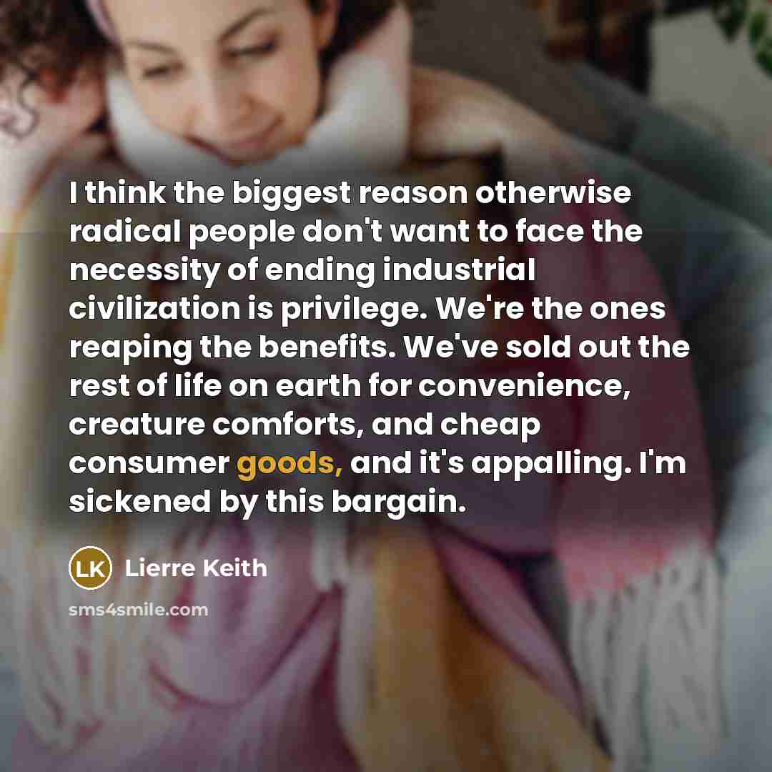 “I think the biggest reason otherwise radical people don't want to face the necessity of ending industrial civilization is privilege. We're the ones reaping the benefits. We've sold out the rest of life on earth for convenience, creature comforts, and cheap consumer goods, and it's appalling. I'm…” quote by Lierre Keith