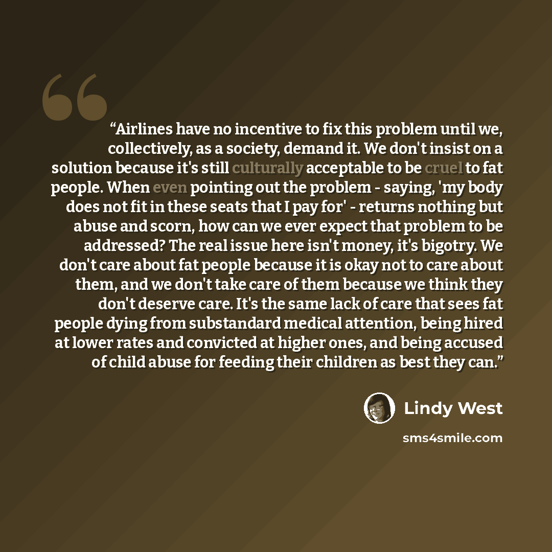 “Airlines have no incentive to fix this problem until we, collectively, as a society, demand it. We don't insist on a solution because it's still culturally acceptable to be cruel to fat people. When even pointing out the problem - saying, 'my body does not fit in these seats that I pay for'…” quote by Lindy West