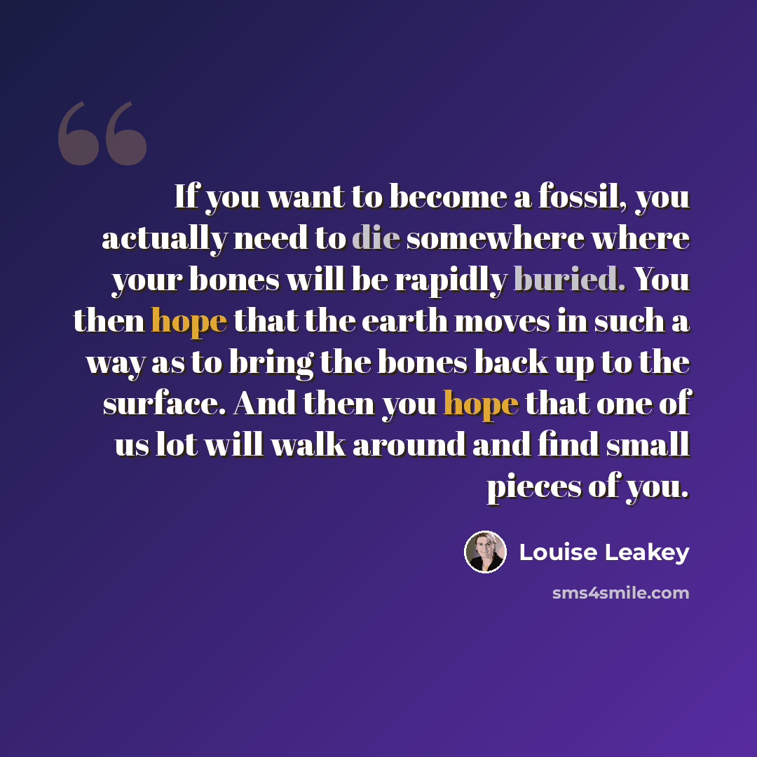“If you want to become a fossil, you actually need to die somewhere where your bones will be rapidly buried. You then hope that the earth moves in such a way as to bring the bones back up to the surface. And then you hope that one of us lot will walk around and find small pieces of you.” quote by Louise Leakey