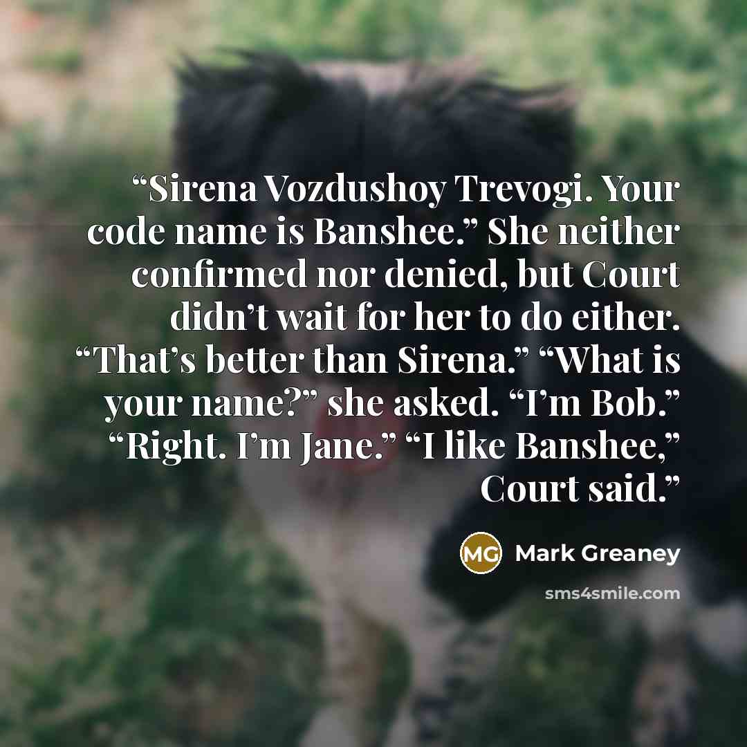 “Sirena Vozdushoy Trevogi. Your code name is Banshee.” She neither confirmed nor denied, but Court didn’t wait for her to do either. “That’s better than Sirena.” “What is your name?” she asked. “I’m Bob.” “Right. I’m Jane.” “I like Banshee,” Court said.” quote by Mark Greaney