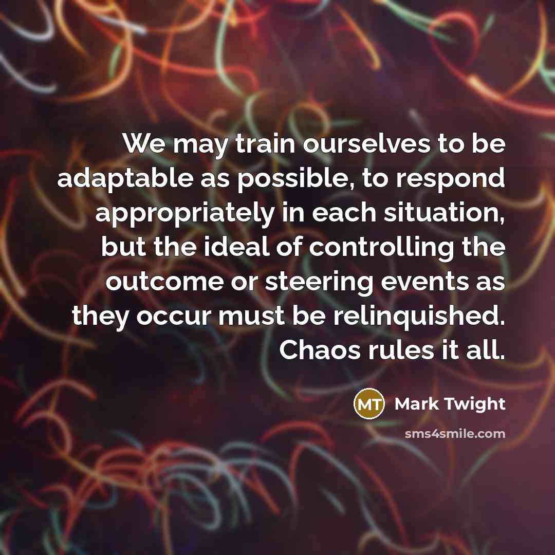 “We may train ourselves to be adaptable as possible, to respond appropriately in each situation, but the ideal of controlling the outcome or steering events as they occur must be relinquished. Chaos rules it all.” quote by Mark Twight