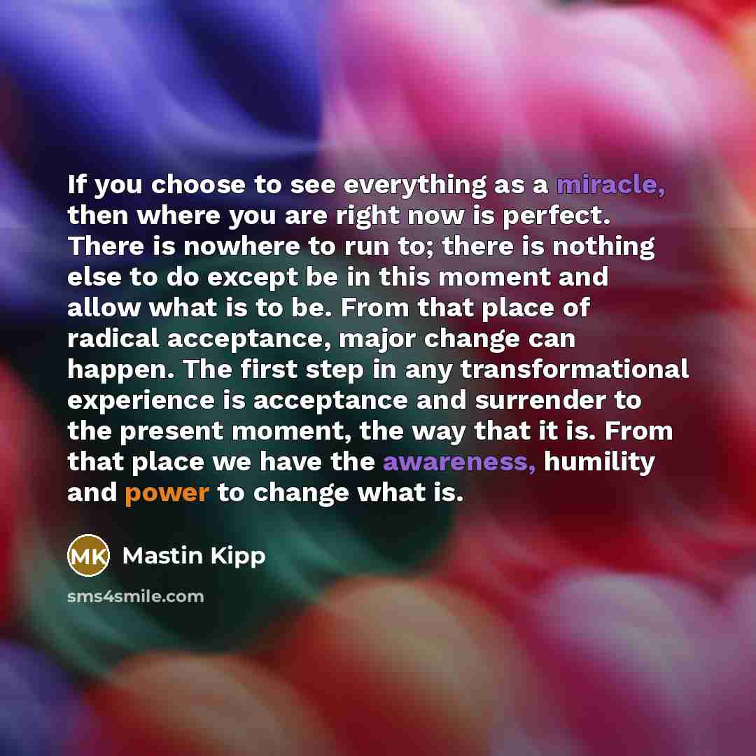 “If you choose to see everything as a miracle, then where you are right now is perfect. There is nowhere to run to; there is nothing else to do except be in this moment and allow what is to be. From that place of radical acceptance, major change can happen. The first step in any transformational…” quote by Mastin Kipp