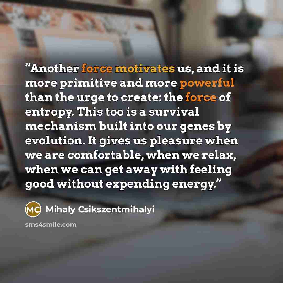 “Another force motivates us, and it is more primitive and more powerful than the urge to create: the force of entropy. This too is a survival mechanism built into our genes by evolution. It gives us pleasure when we are comfortable, when we relax, when we can get away with feeling good without…” quote by Mihaly Csikszentmihalyi