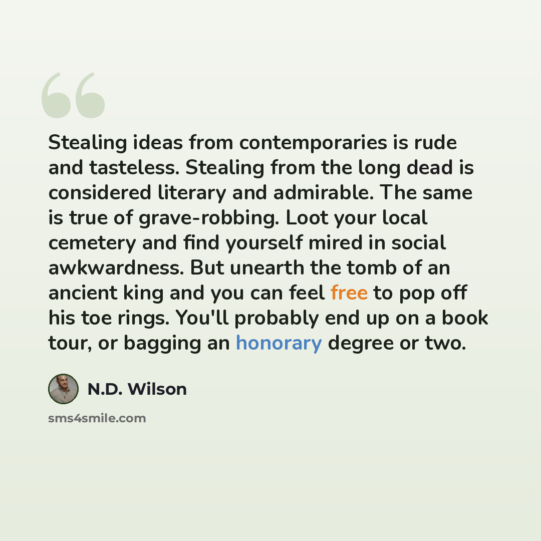 “Stealing ideas from contemporaries is rude and tasteless. Stealing from the long dead is considered literary and admirable. The same is true of grave-robbing. Loot your local cemetery and find yourself mired in social awkwardness. But unearth the tomb of an ancient king and you can feel free to…” quote by N.D. Wilson