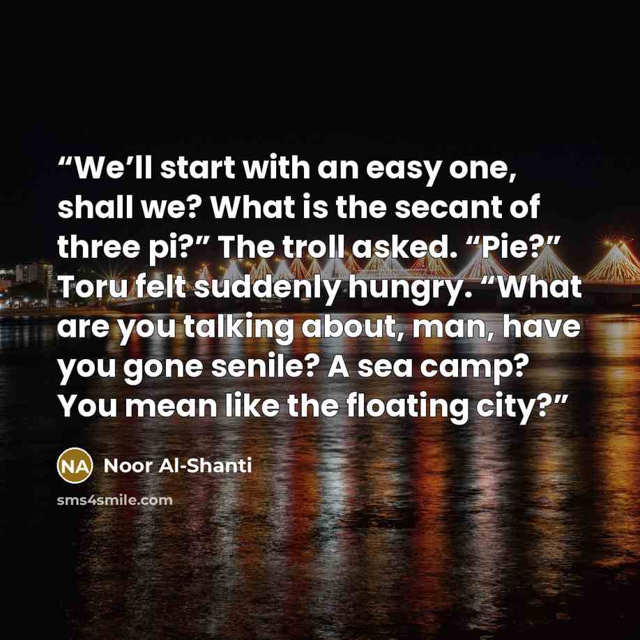 “We’ll start with an easy one, shall we? What is the secant of three pi?” The troll asked. “Pie?” Toru felt suddenly hungry. “What are you talking about, man, have you gone senile? A sea camp? You mean like the floating city?” quote by Noor Al-Shanti