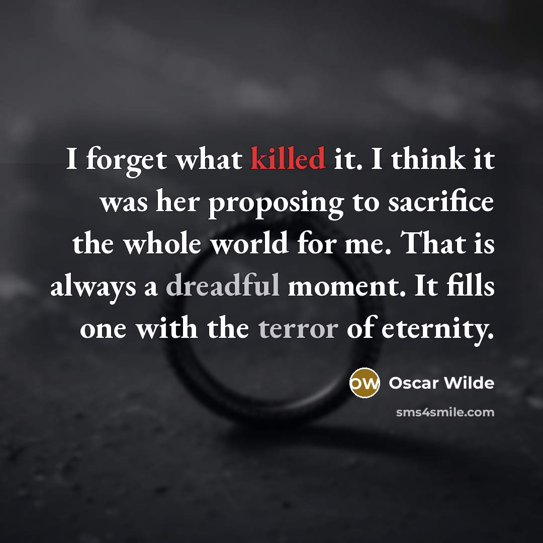 “I forget what killed it. I think it was her proposing to sacrifice the whole world for me. That is always a dreadful moment. It fills one with the terror of eternity.” quote by Oscar Wilde