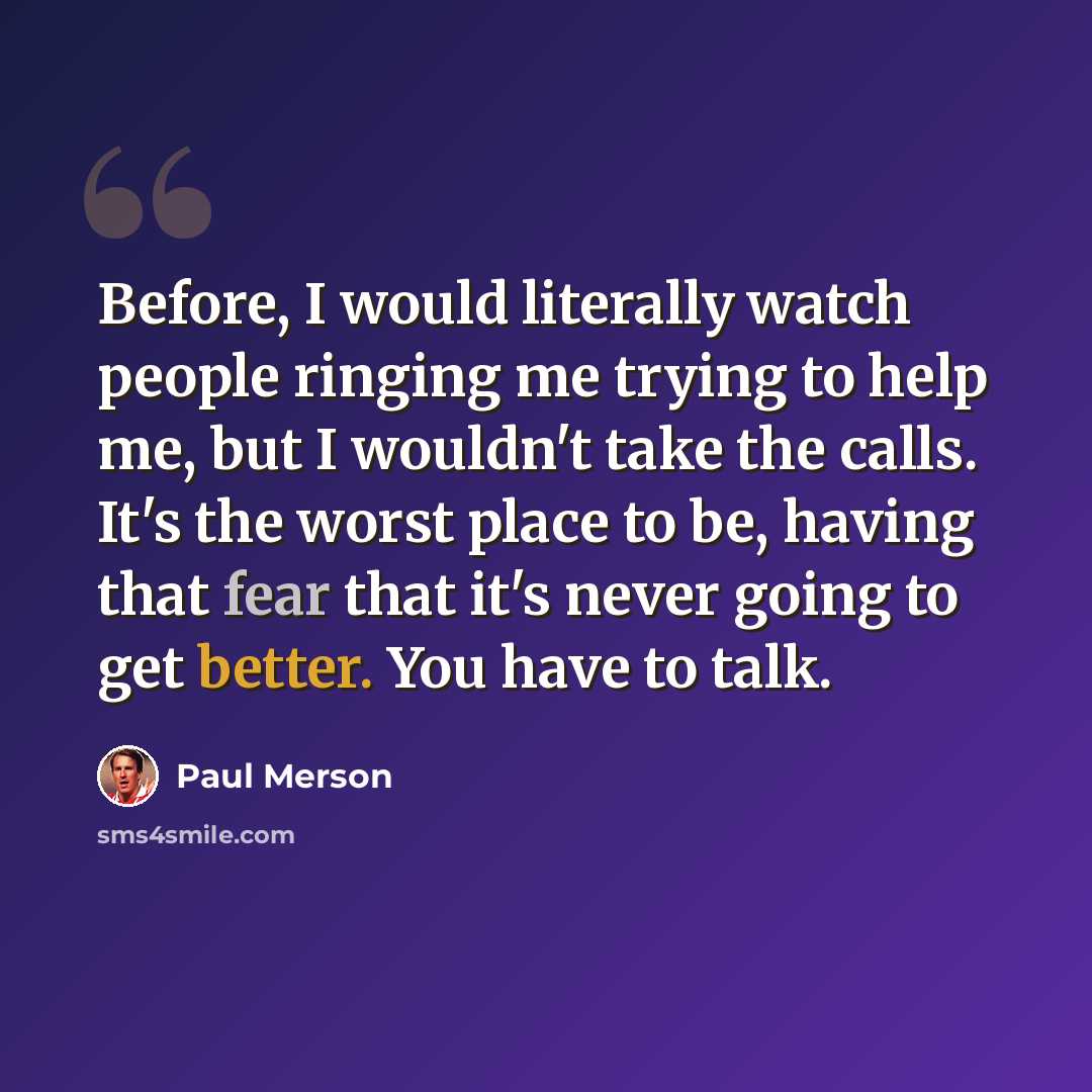 “Before, I would literally watch people ringing me trying to help me, but I wouldn't take the calls. It's the worst place to be, having that fear that it's never going to get better. You have to talk.” quote by Paul Merson