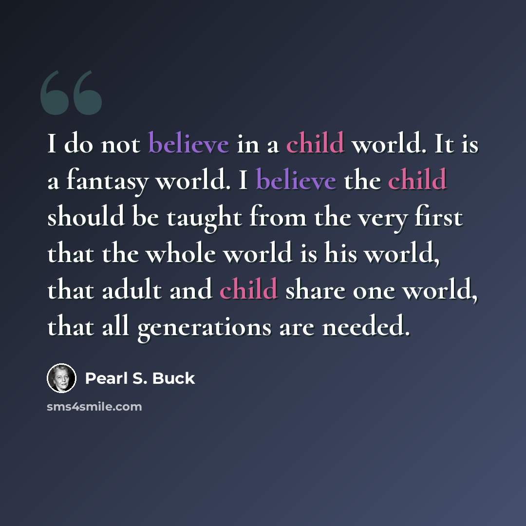 “I do not believe in a child world. It is a fantasy world. I believe the child should be taught from the very first that the whole world is his world, that adult and child share one world, that all generations are needed.” quote by Pearl S. Buck