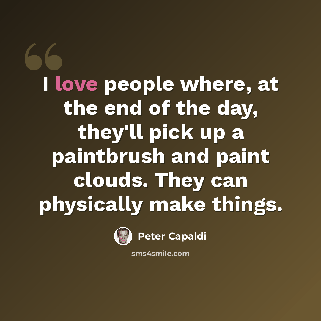 “I love people where, at the end of the day, they'll pick up a paintbrush and paint clouds. They can physically make things.” quote by Peter Capaldi