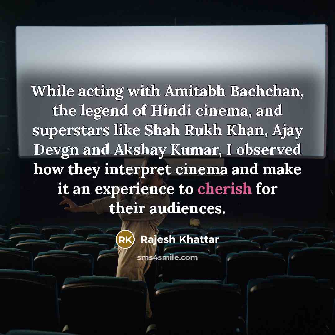 “While acting with Amitabh Bachchan, the legend of Hindi cinema, and superstars like Shah Rukh Khan, Ajay Devgn and Akshay Kumar, I observed how they interpret cinema and make it an experience to cherish for their audiences.” quote by Rajesh Khattar