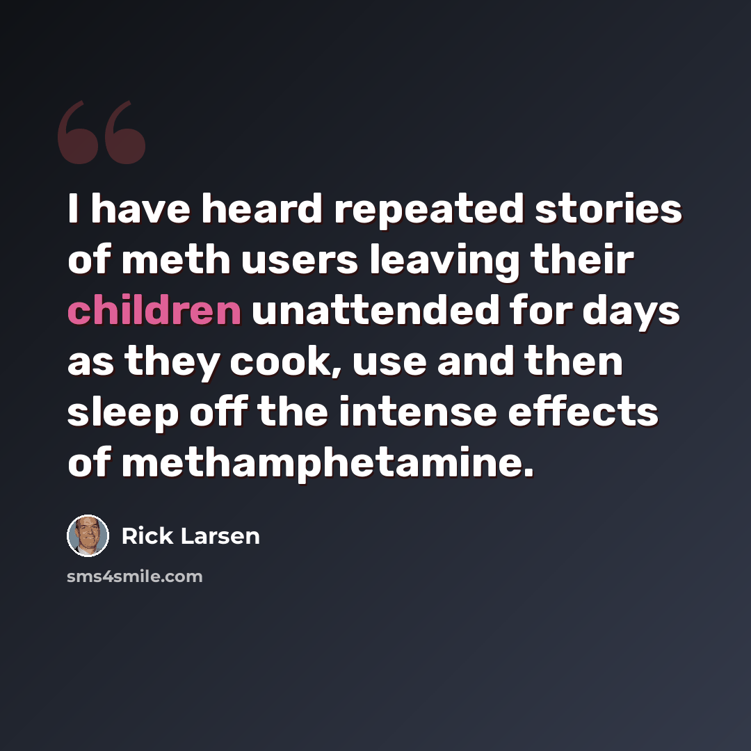“I have heard repeated stories of meth users leaving their children unattended for days as they cook, use and then sleep off the intense effects of methamphetamine.” quote by Rick Larsen