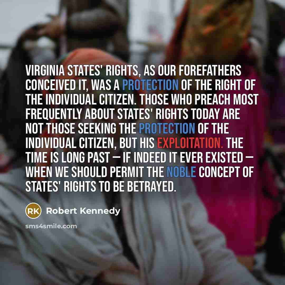 “Virginia States' rights, as our forefathers conceived it, was a protection of the right of the individual citizen. Those who preach most frequently about states' rights today are not those seeking the protection of the individual citizen, but his exploitation. The time is long past — if indeed it…” quote by Robert Kennedy
