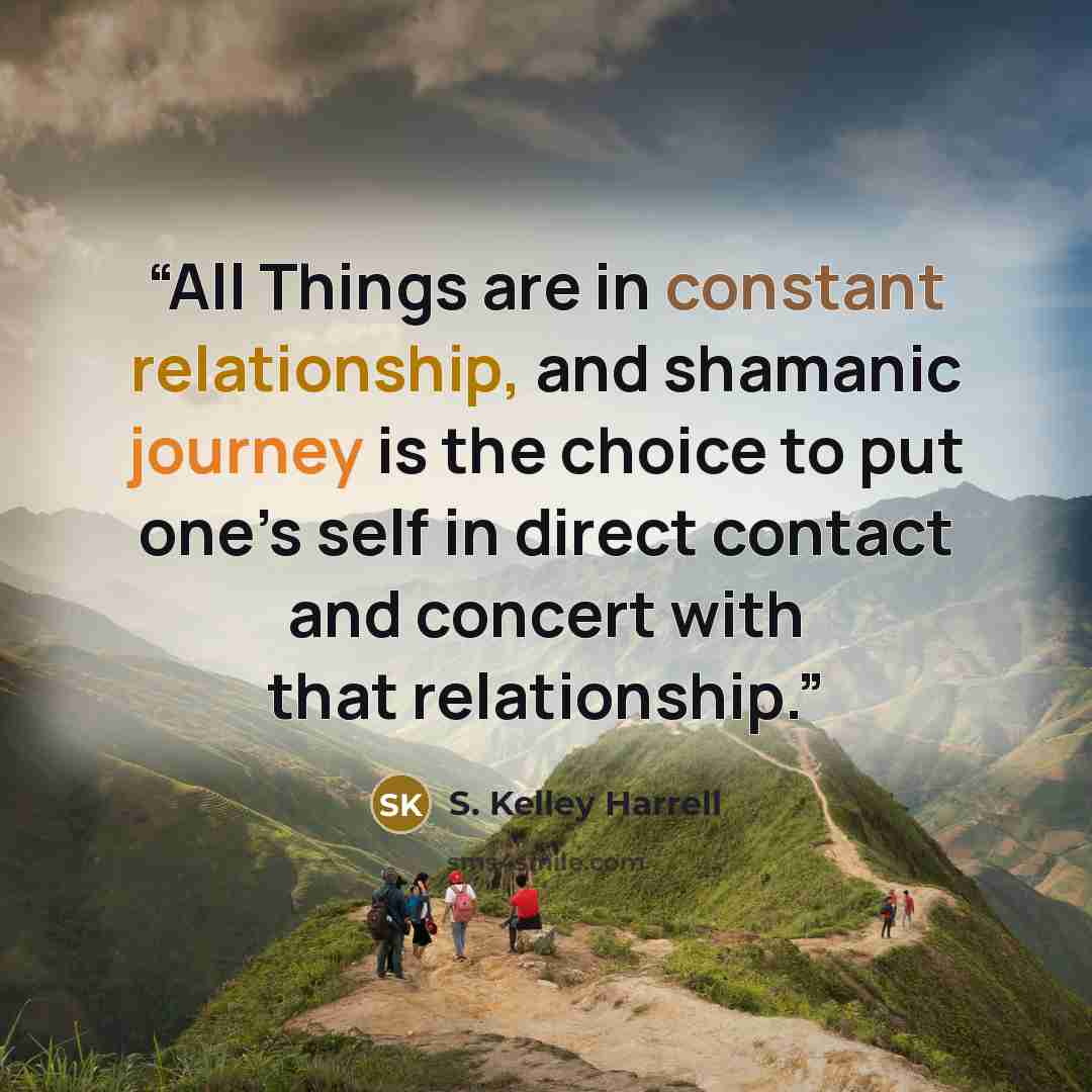 “All Things are in constant relationship, and shamanic journey is the choice to put one’s self in direct contact and concert with that relationship.” quote by S. Kelley Harrell