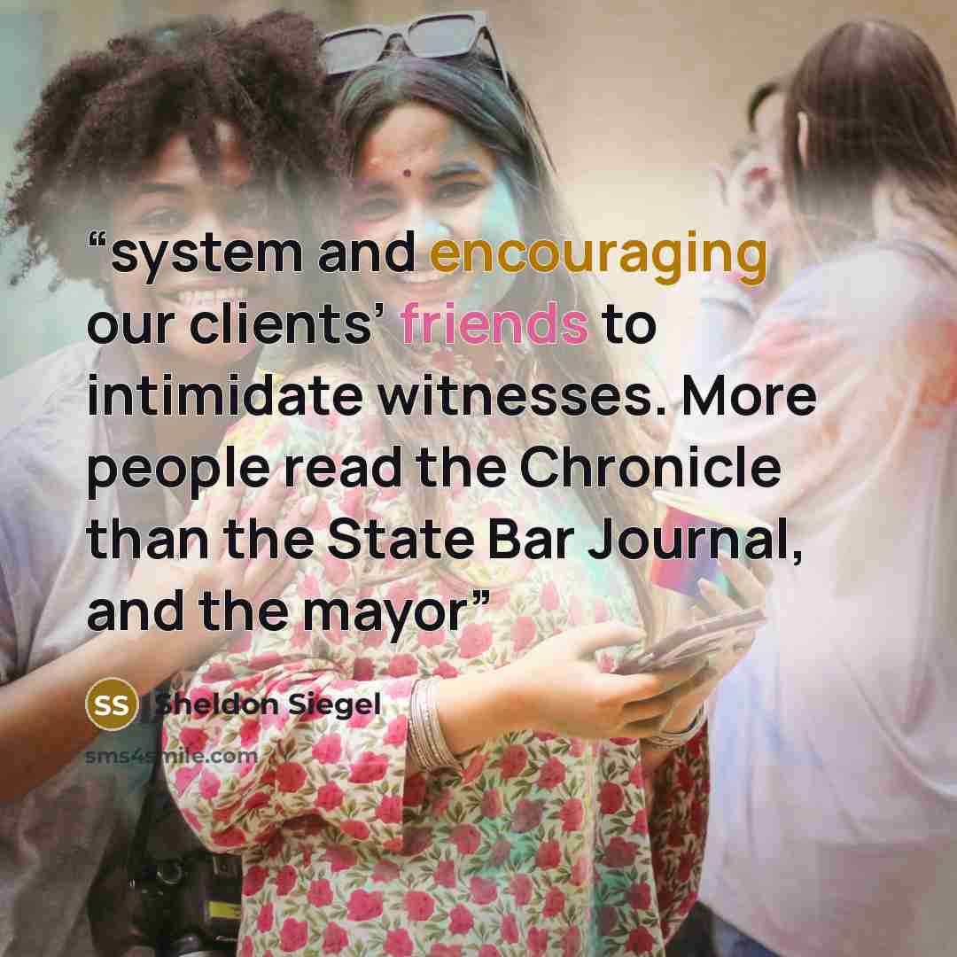 “system and encouraging our clients’ friends to intimidate witnesses. More people read the Chronicle than the State Bar Journal, and the mayor” quote by Sheldon Siegel