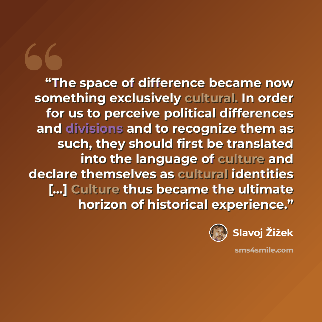 “The space of difference became now something exclusively cultural. In order for us to perceive political differences and divisions and to recognize them as such, they should first be translated into the language of culture and declare themselves as cultural identities […] Culture thus became the…” quote by Slavoj Žižek